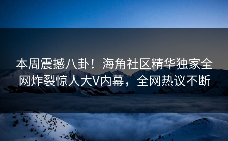本周震撼八卦！海角社区精华独家全网炸裂惊人大V内幕，全网热议不断