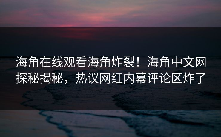 海角在线观看海角炸裂！海角中文网探秘揭秘，热议网红内幕评论区炸了