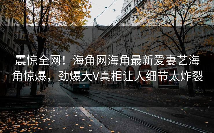 震惊全网！海角网海角最新爱妻艺海角惊爆，劲爆大V真相让人细节太炸裂
