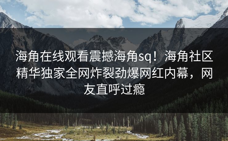 海角在线观看震撼海角sq！海角社区精华独家全网炸裂劲爆网红内幕，网友直呼过瘾