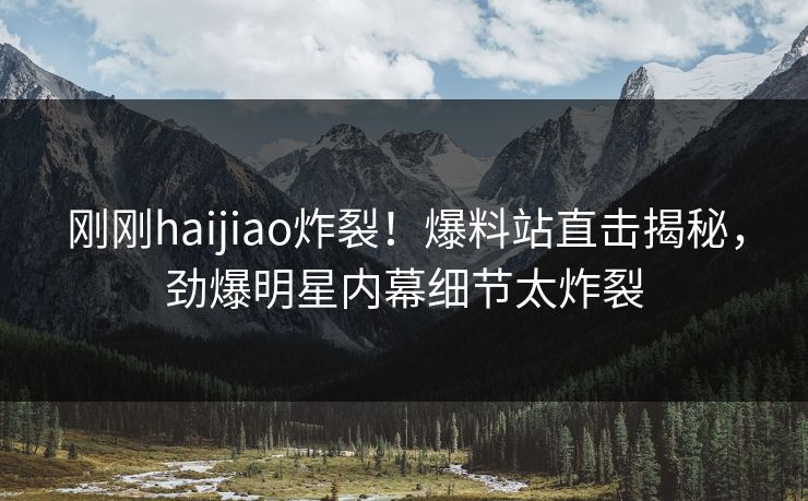 刚刚haijiao炸裂！爆料站直击揭秘，劲爆明星内幕细节太炸裂