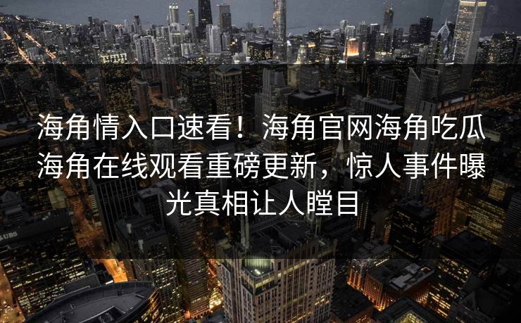 海角情入口速看！海角官网海角吃瓜海角在线观看重磅更新，惊人事件曝光真相让人瞠目
