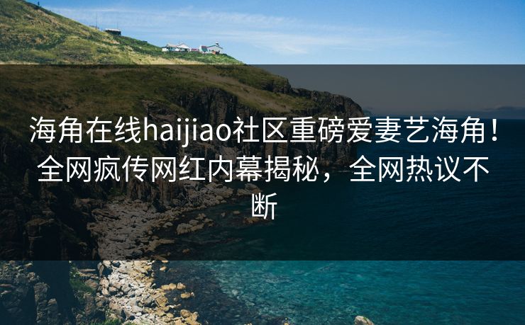 海角在线haijiao社区重磅爱妻艺海角！全网疯传网红内幕揭秘，全网热议不断
