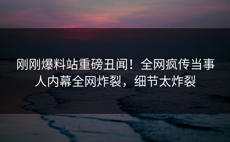 刚刚爆料站重磅丑闻！全网疯传当事人内幕全网炸裂，细节太炸裂