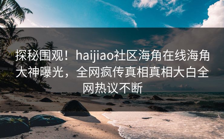 探秘围观！haijiao社区海角在线海角大神曝光，全网疯传真相真相大白全网热议不断