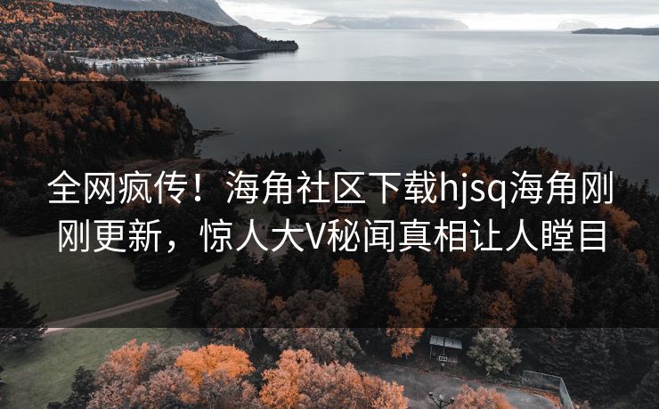 全网疯传！海角社区下载hjsq海角刚刚更新，惊人大V秘闻真相让人瞠目