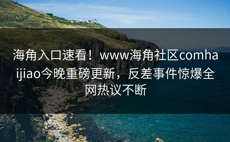 海角入口速看！www海角社区comhaijiao今晚重磅更新，反差事件惊爆全网热议不断