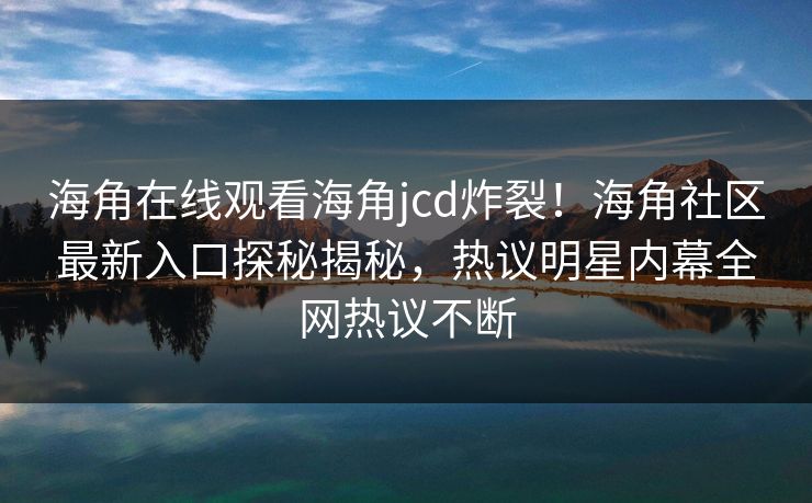 海角在线观看海角jcd炸裂！海角社区最新入口探秘揭秘，热议明星内幕全网热议不断
