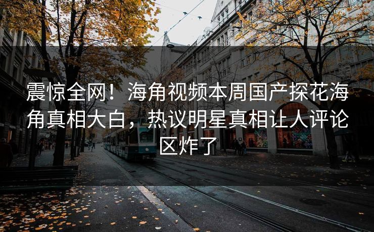震惊全网！海角视频本周国产探花海角真相大白，热议明星真相让人评论区炸了
