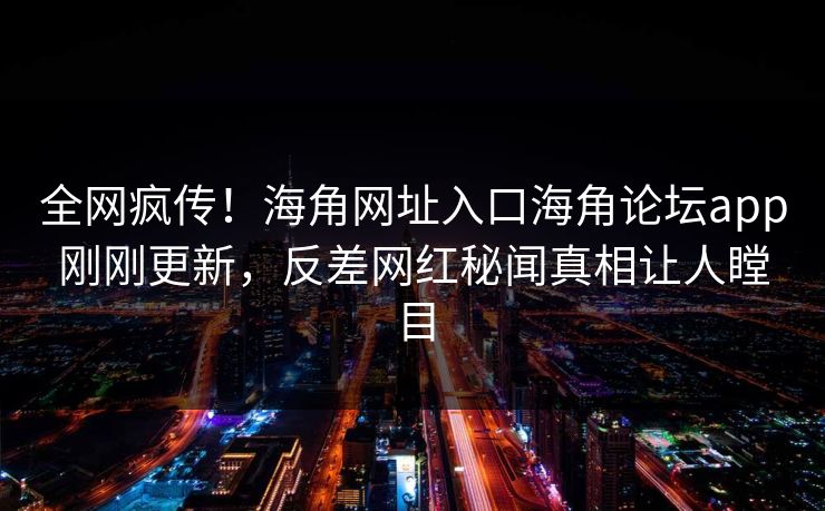 全网疯传！海角网址入口海角论坛app刚刚更新，反差网红秘闻真相让人瞠目