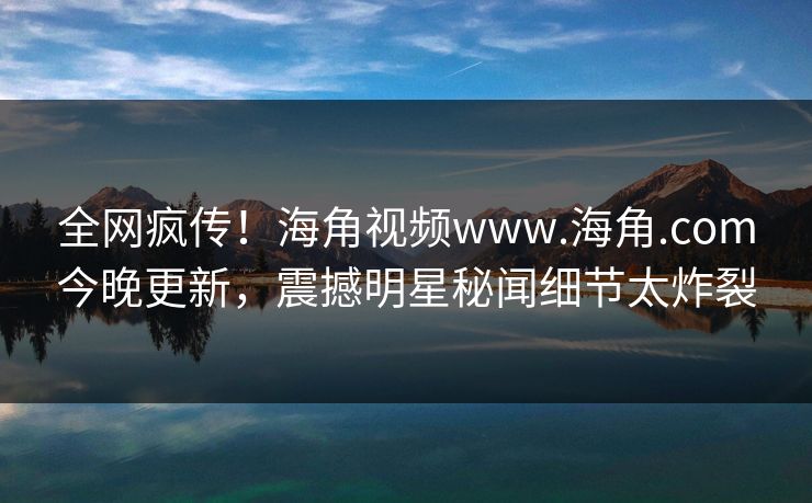 全网疯传！海角视频www.海角.com今晚更新，震撼明星秘闻细节太炸裂