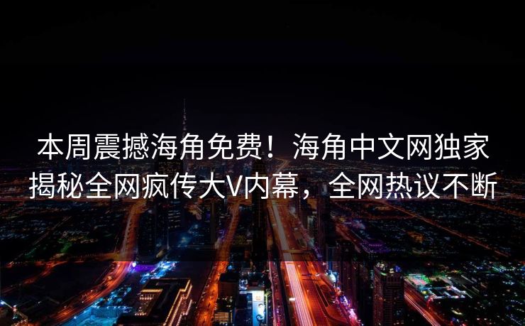 本周震撼海角免费！海角中文网独家揭秘全网疯传大V内幕，全网热议不断