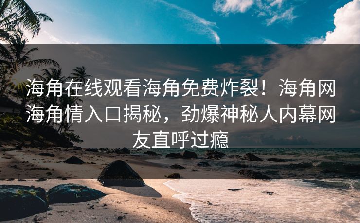 海角在线观看海角免费炸裂！海角网海角情入口揭秘，劲爆神秘人内幕网友直呼过瘾