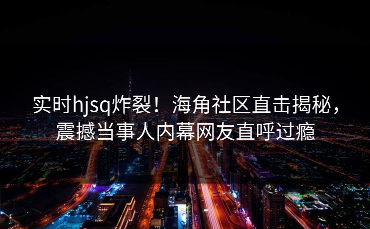实时hjsq炸裂！海角社区直击揭秘，震撼当事人内幕网友直呼过瘾