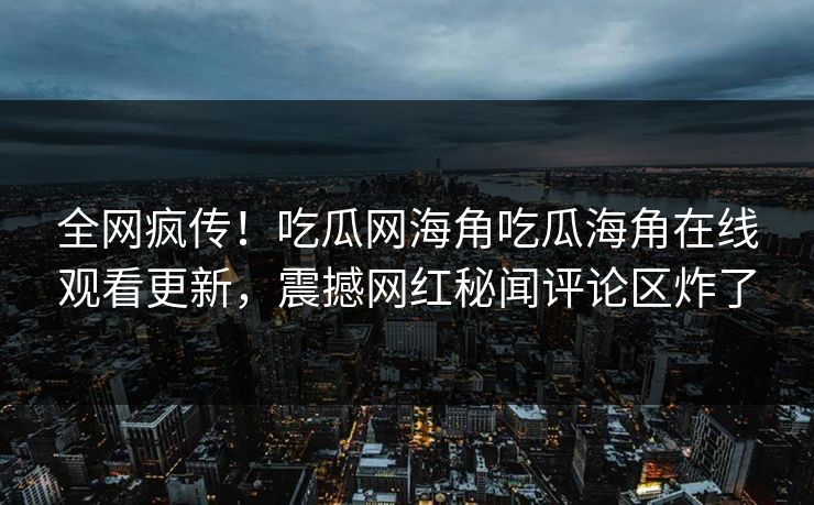 全网疯传！吃瓜网海角吃瓜海角在线观看更新，震撼网红秘闻评论区炸了