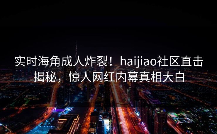 实时海角成人炸裂！haijiao社区直击揭秘，惊人网红内幕真相大白
