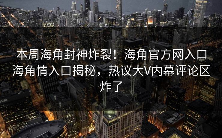 本周海角封神炸裂！海角官方网入口海角情入口揭秘，热议大V内幕评论区炸了