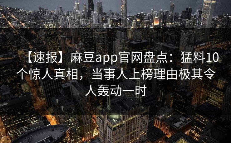 【速报】麻豆app官网盘点：猛料10个惊人真相，当事人上榜理由极其令人轰动一时