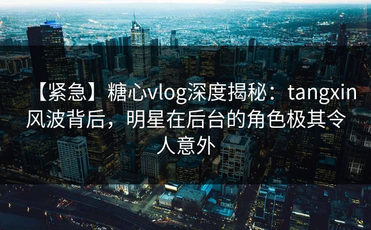 【紧急】糖心vlog深度揭秘：tangxin风波背后，明星在后台的角色极其令人意外