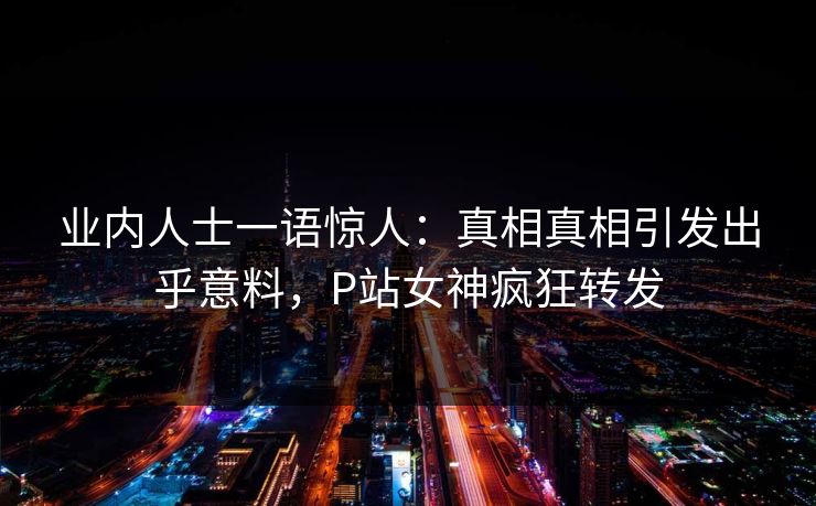业内人士一语惊人：真相真相引发出乎意料，P站女神疯狂转发