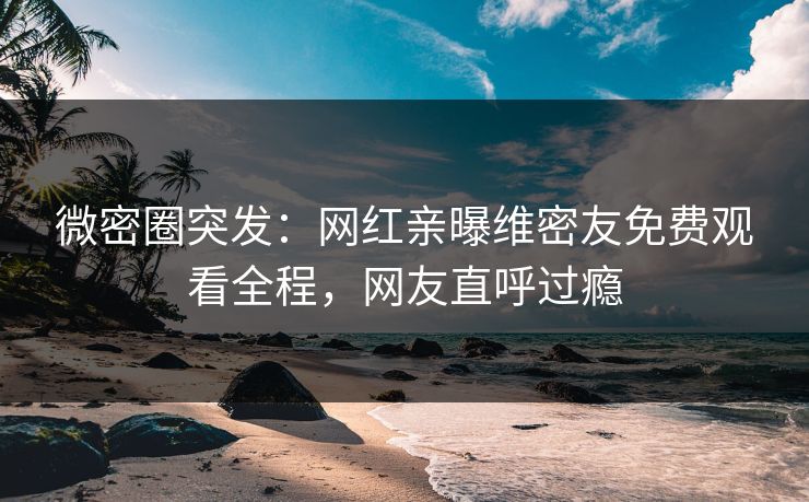 微密圈突发：网红亲曝维密友免费观看全程，网友直呼过瘾