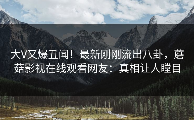 大V又爆丑闻！最新刚刚流出八卦，蘑菇影视在线观看网友：真相让人瞠目