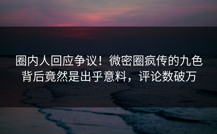 圈内人回应争议！微密圈疯传的九色背后竟然是出乎意料，评论数破万