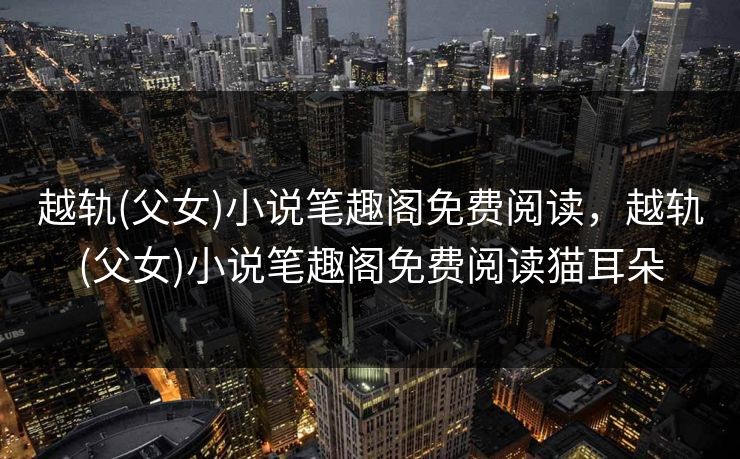 越轨(父女)小说笔趣阁免费阅读，越轨(父女)小说笔趣阁免费阅读猫耳朵