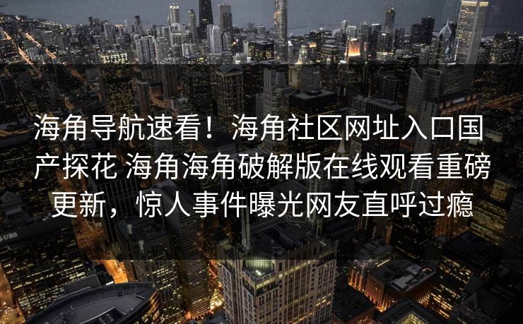 海角导航速看！海角社区网址入口国 产探花 海角海角破解版在线观看重磅更新，惊人事件曝光网友直呼过瘾