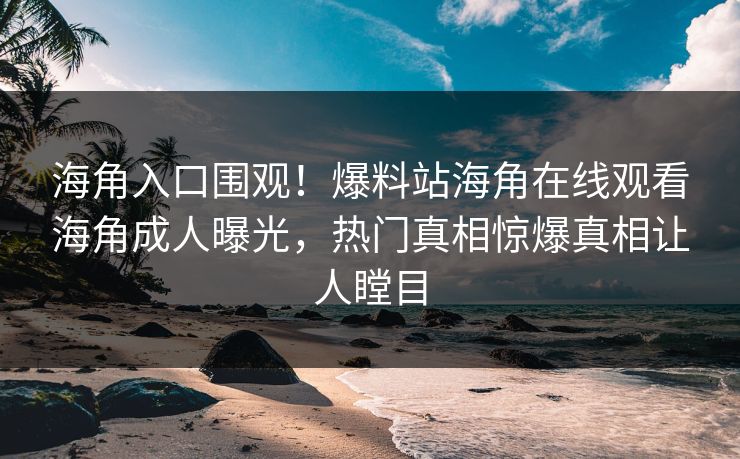 海角入口围观！爆料站海角在线观看海角成人曝光，热门真相惊爆真相让人瞠目
