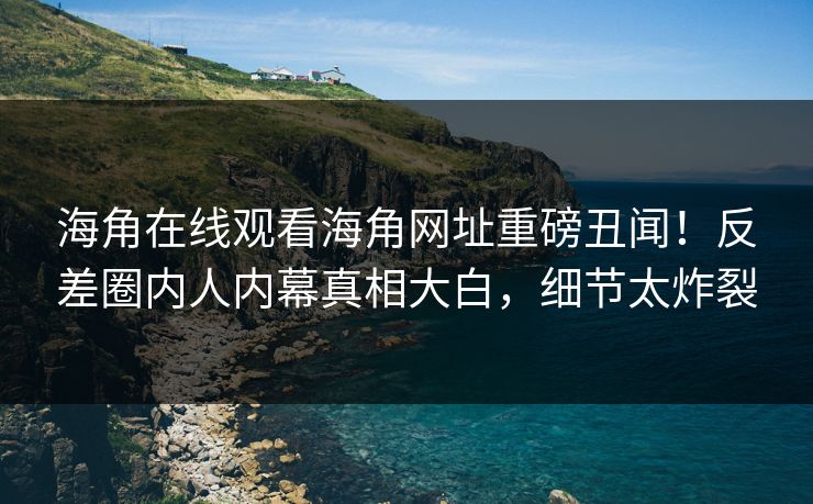 海角在线观看海角网址重磅丑闻！反差圈内人内幕真相大白，细节太炸裂