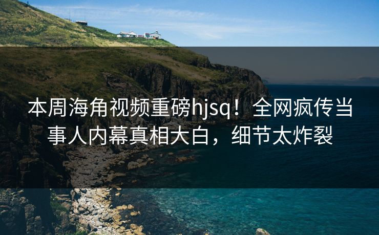 本周海角视频重磅hjsq！全网疯传当事人内幕真相大白，细节太炸裂