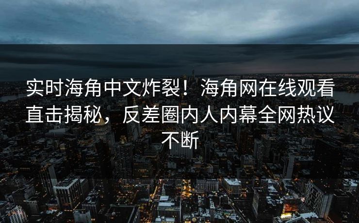 实时海角中文炸裂！海角网在线观看直击揭秘，反差圈内人内幕全网热议不断