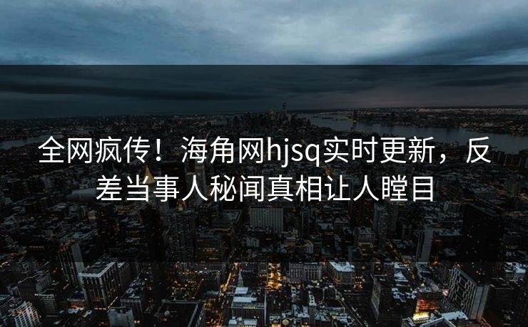 全网疯传！海角网hjsq实时更新，反差当事人秘闻真相让人瞠目