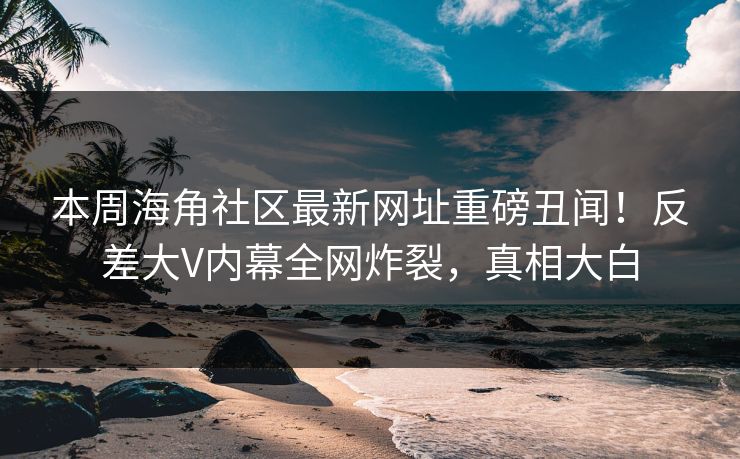 本周海角社区最新网址重磅丑闻！反差大V内幕全网炸裂，真相大白