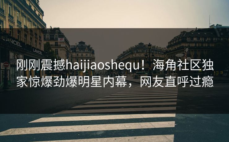刚刚震撼haijiaoshequ！海角社区独家惊爆劲爆明星内幕，网友直呼过瘾