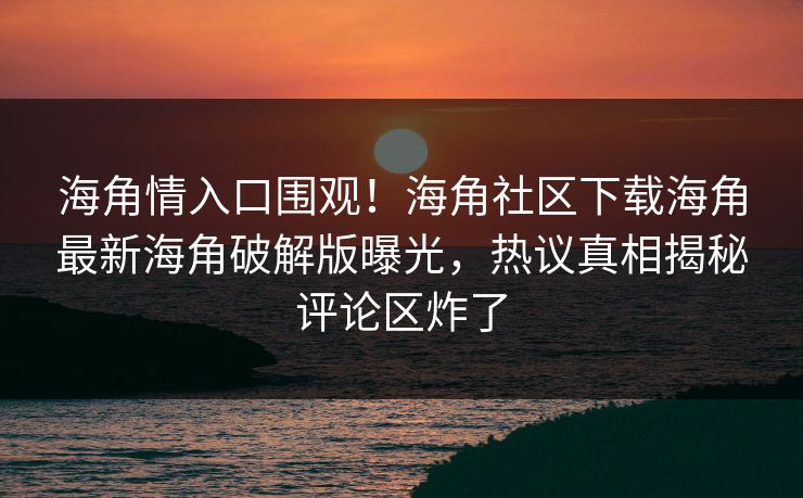 海角情入口围观！海角社区下载海角最新海角破解版曝光，热议真相揭秘评论区炸了