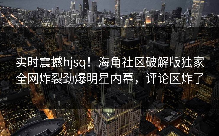 实时震撼hjsq！海角社区破解版独家全网炸裂劲爆明星内幕，评论区炸了