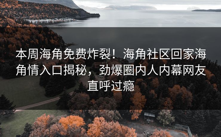 本周海角免费炸裂！海角社区回家海角情入口揭秘，劲爆圈内人内幕网友直呼过瘾