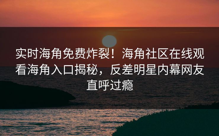 实时海角免费炸裂！海角社区在线观看海角入口揭秘，反差明星内幕网友直呼过瘾