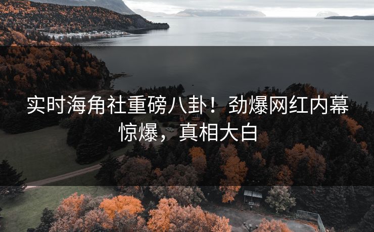 实时海角社重磅八卦！劲爆网红内幕惊爆，真相大白