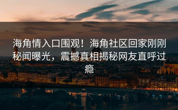 海角情入口围观！海角社区回家刚刚秘闻曝光，震撼真相揭秘网友直呼过瘾