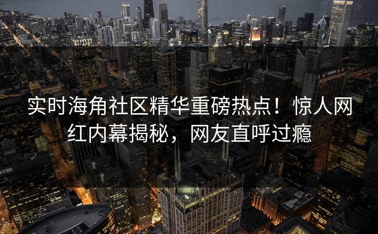 实时海角社区精华重磅热点！惊人网红内幕揭秘，网友直呼过瘾