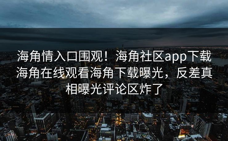 海角情入口围观！海角社区app下载海角在线观看海角下载曝光，反差真相曝光评论区炸了