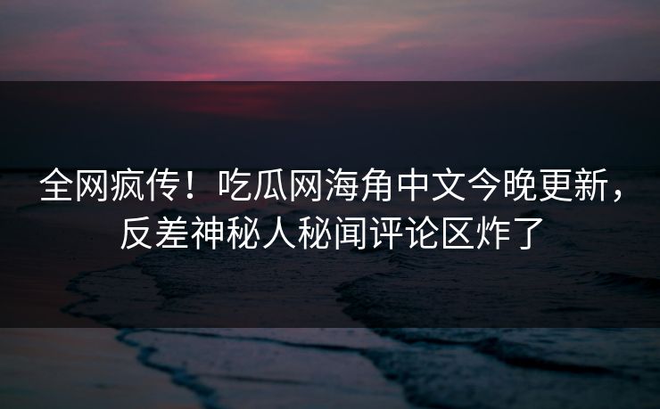 全网疯传！吃瓜网海角中文今晚更新，反差神秘人秘闻评论区炸了