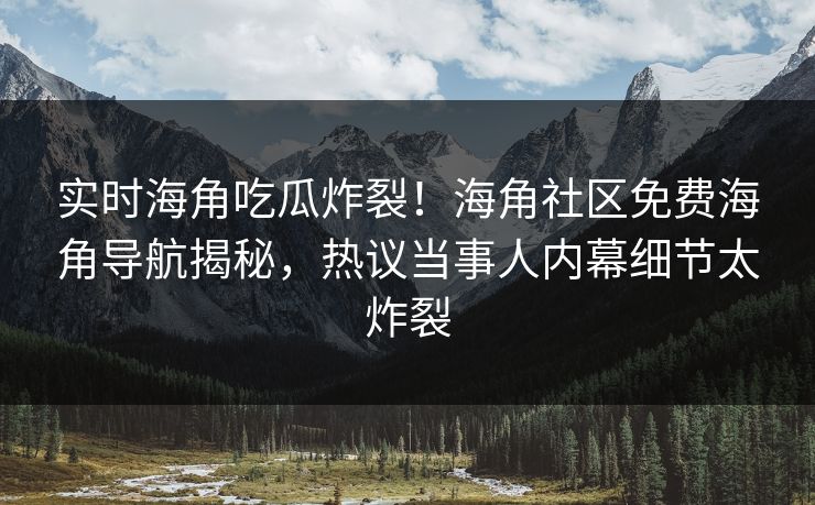 实时海角吃瓜炸裂！海角社区免费海角导航揭秘，热议当事人内幕细节太炸裂