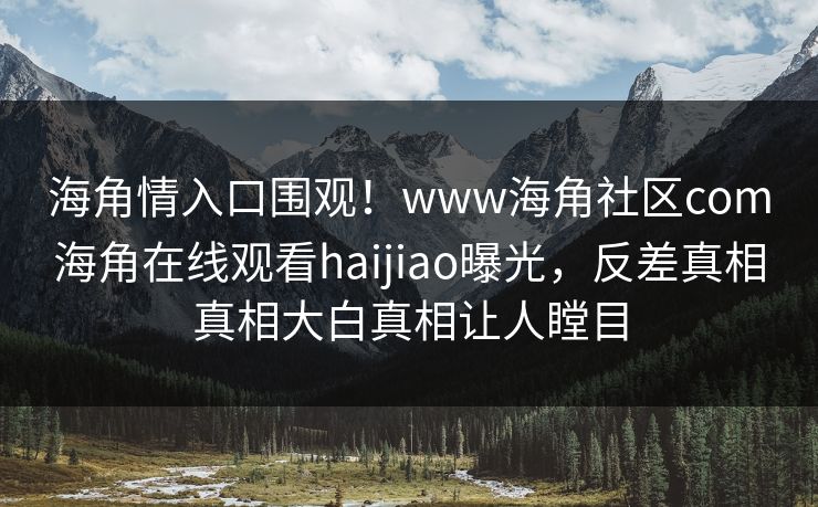 海角情入口围观！www海角社区com海角在线观看haijiao曝光，反差真相真相大白真相让人瞠目