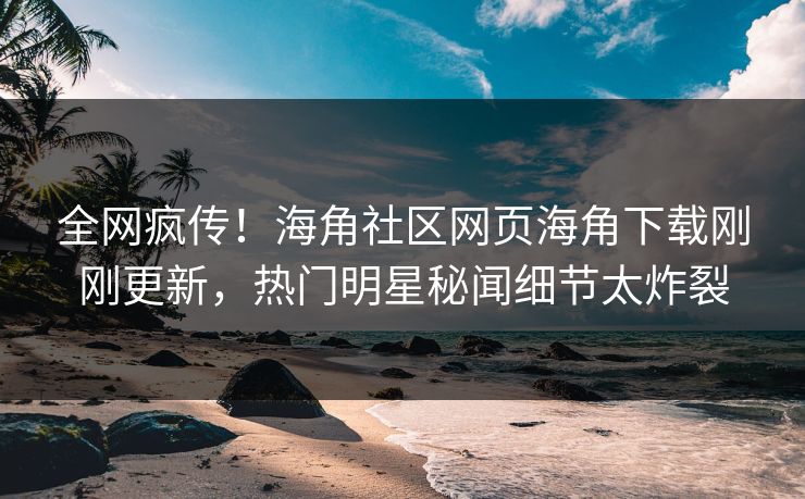 全网疯传！海角社区网页海角下载刚刚更新，热门明星秘闻细节太炸裂