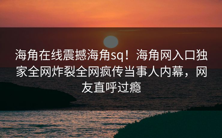 海角在线震撼海角sq！海角网入口独家全网炸裂全网疯传当事人内幕，网友直呼过瘾