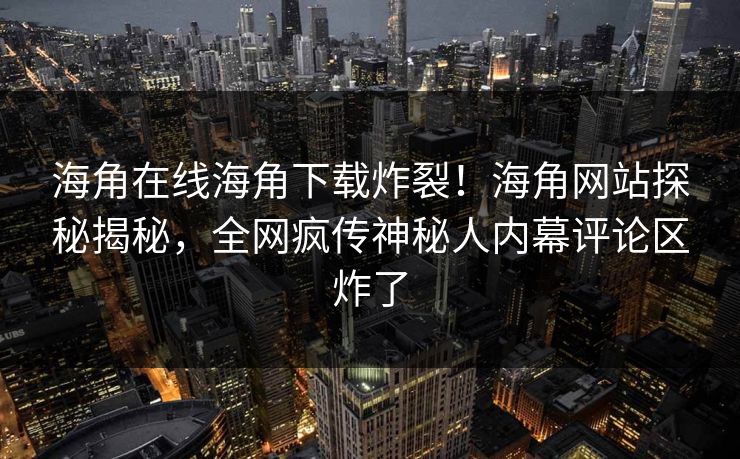 海角在线海角下载炸裂！海角网站探秘揭秘，全网疯传神秘人内幕评论区炸了